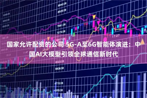 国家允许配资的公司 5G-A至6G智能体演进：中国AI大模型引领全球通信新时代