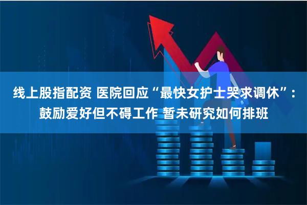 线上股指配资 医院回应“最快女护士哭求调休”：鼓励爱好但不碍工作 暂未研究如何排班