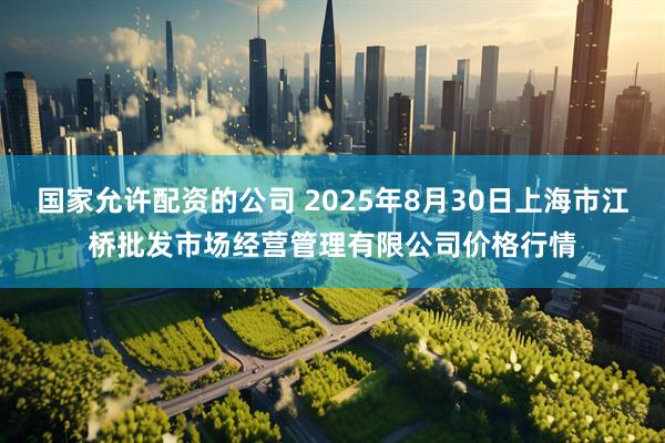 国家允许配资的公司 2025年8月30日上海市江桥批发市场经营管理有限公司价格行情