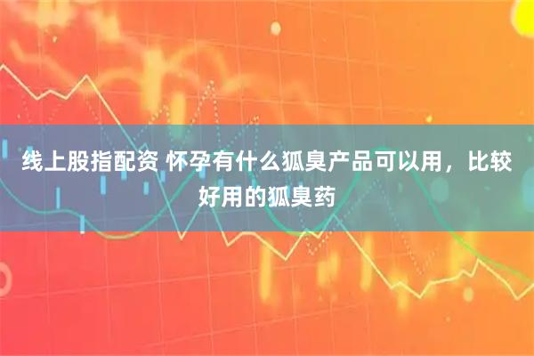 线上股指配资 怀孕有什么狐臭产品可以用，比较好用的狐臭药