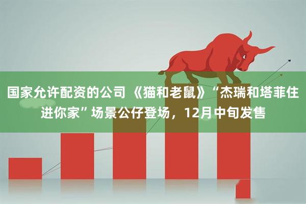 国家允许配资的公司 《猫和老鼠》“杰瑞和塔菲住进你家”场景公仔登场，12月中旬发售