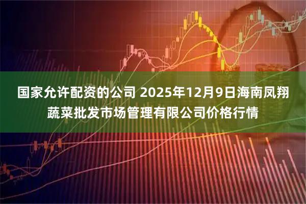 国家允许配资的公司 2025年12月9日海南凤翔蔬菜批发市场管理有限公司价格行情