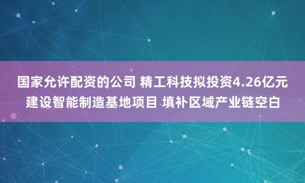 国家允许配资的公司 精工科技拟投资4.26亿元建设智能制造基地项目 填补区域产业链空白