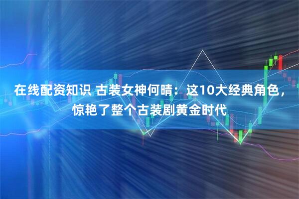 在线配资知识 古装女神何晴：这10大经典角色，惊艳了整个古装剧黄金时代