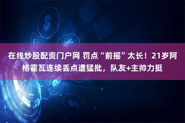 在线炒股配资门户网 罚点“前摇”太长！21岁阿格霍瓦连续丢点遭猛批，队友+主帅力挺