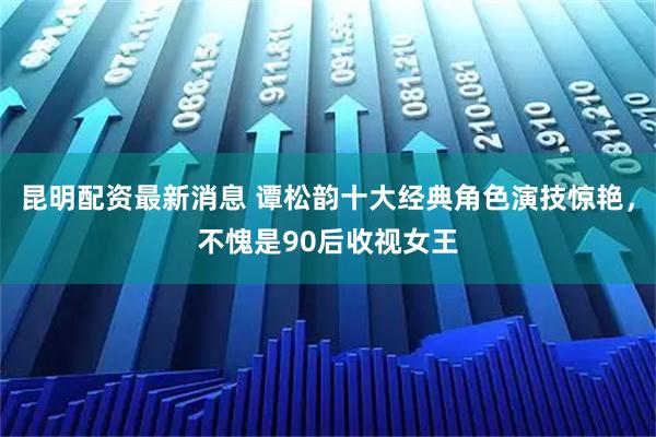 昆明配资最新消息 谭松韵十大经典角色演技惊艳，不愧是90后收视女王
