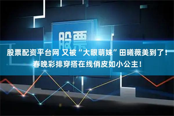 股票配资平台网 又被“大眼萌妹”田曦薇美到了！春晚彩排穿搭在线俏皮如小公主！
