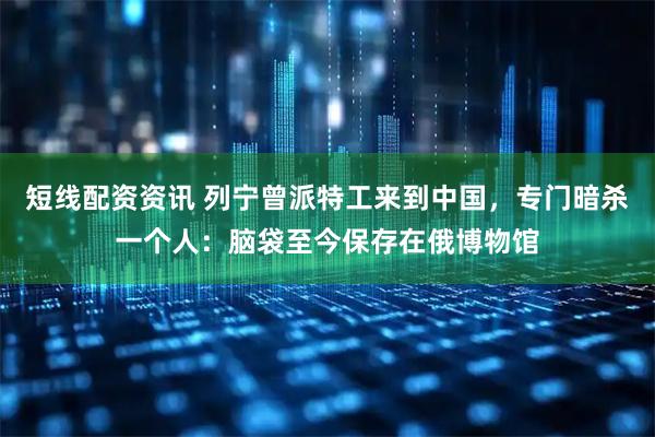 短线配资资讯 列宁曾派特工来到中国，专门暗杀一个人：脑袋至今保存在俄博物馆