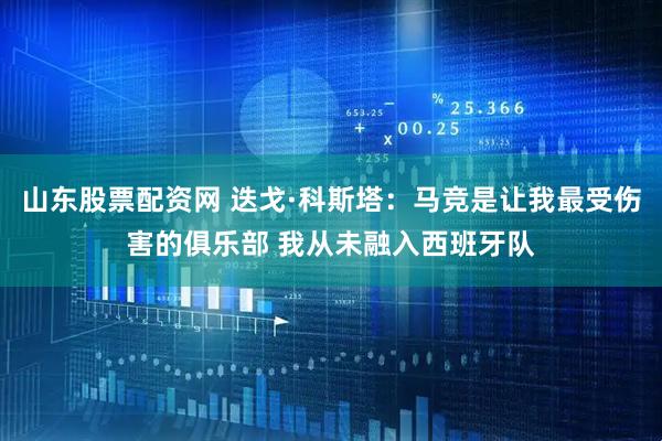 山东股票配资网 迭戈·科斯塔：马竞是让我最受伤害的俱乐部 我从未融入西班牙队