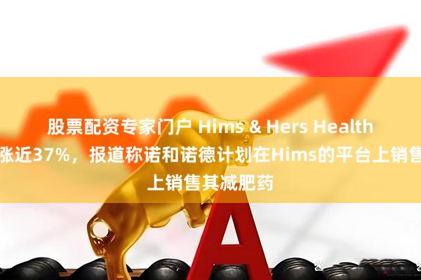 股票配资专家门户 Hims & Hers Health美股盘后涨近37%，报道称诺和诺德计划在Hims的平台上销售其减肥药