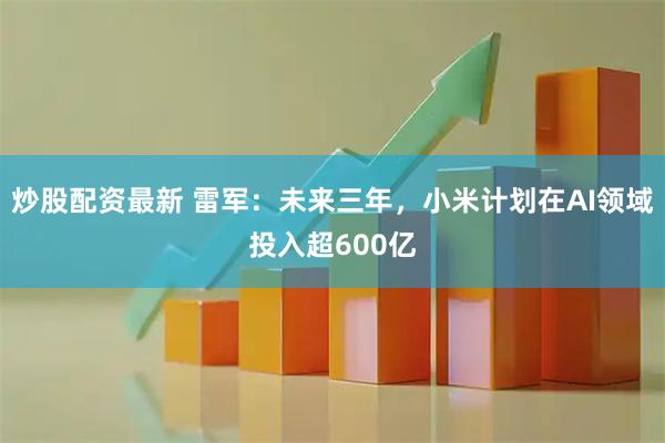 炒股配资最新 雷军：未来三年，小米计划在AI领域投入超600亿