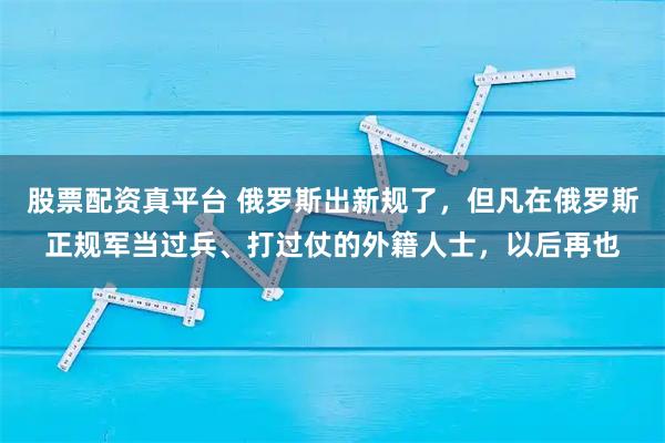 股票配资真平台 俄罗斯出新规了，但凡在俄罗斯正规军当过兵、打过仗的外籍人士，以后再也