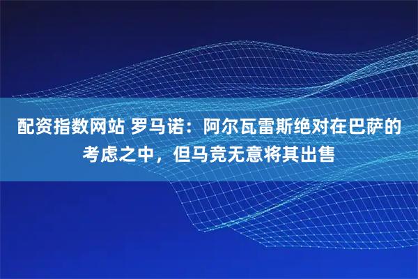 配资指数网站 罗马诺：阿尔瓦雷斯绝对在巴萨的考虑之中，但马竞无意将其出售