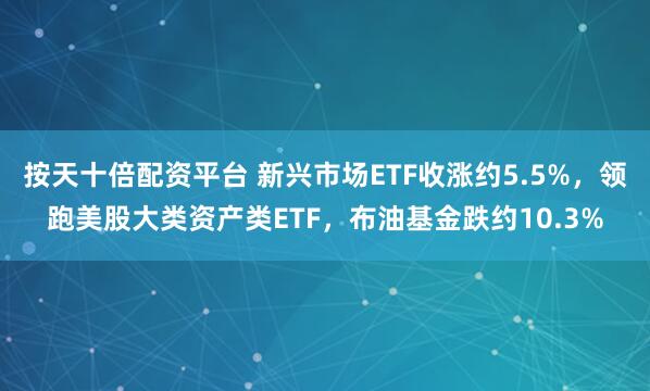 按天十倍配资平台 新兴市场ETF收涨约5.5%，领跑美股大类资产类ETF，布油基金跌约10.3%
